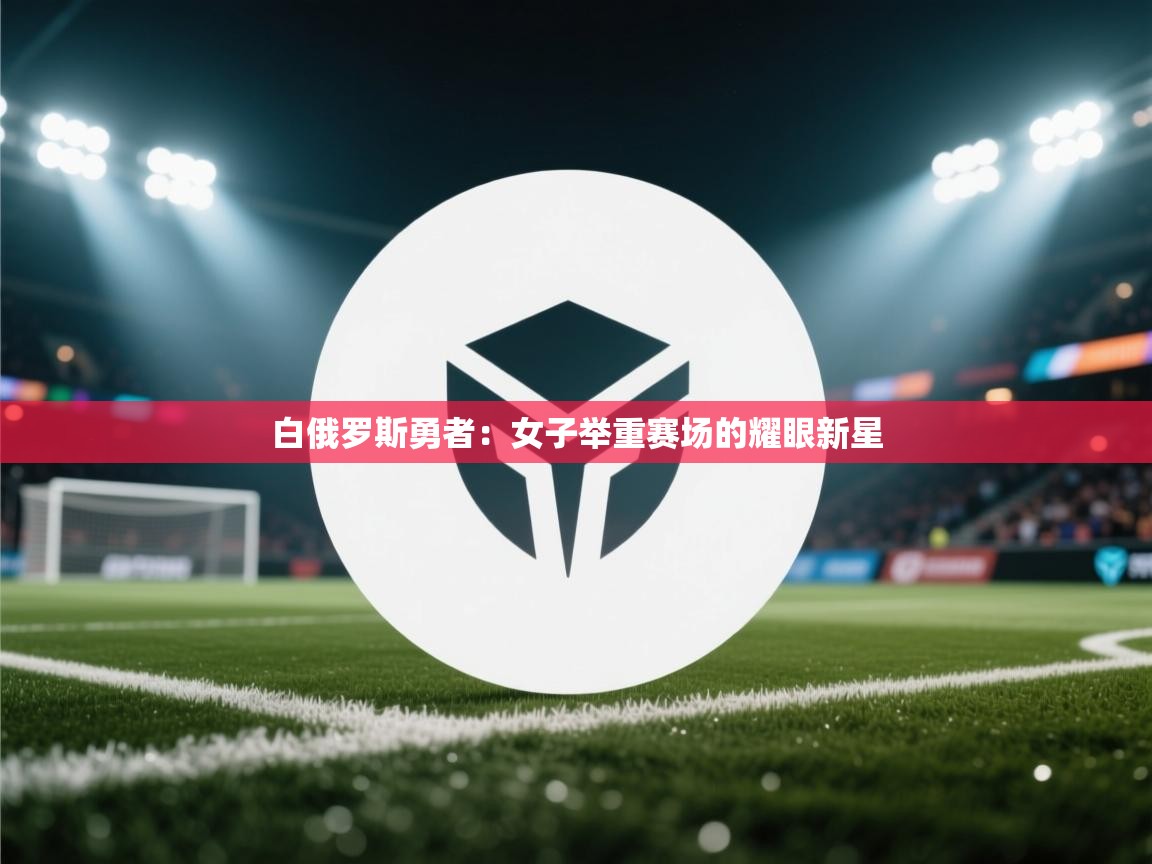 海星体育直播-白俄罗斯勇者：女子举重赛场的耀眼新星  第3张