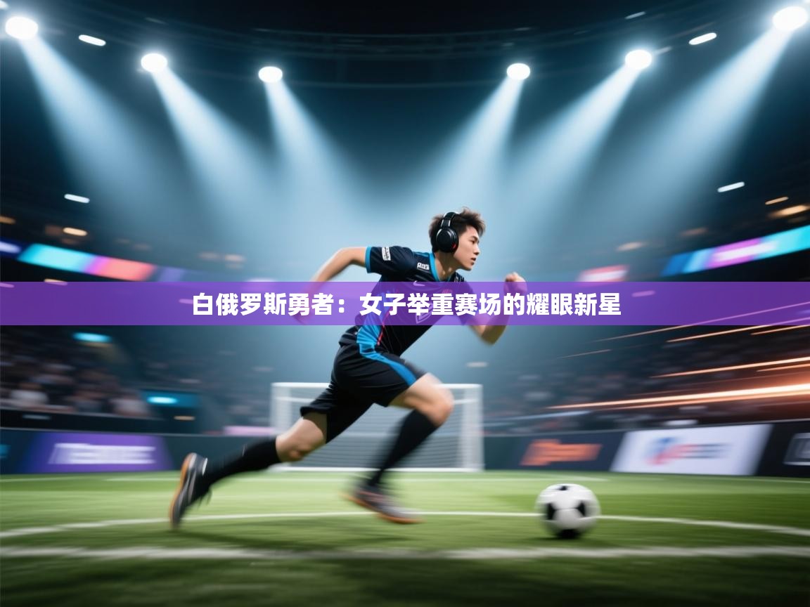 海星体育直播-白俄罗斯勇者：女子举重赛场的耀眼新星  第4张